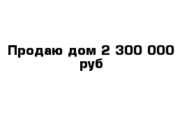 Продаю дом 2 300 000 руб